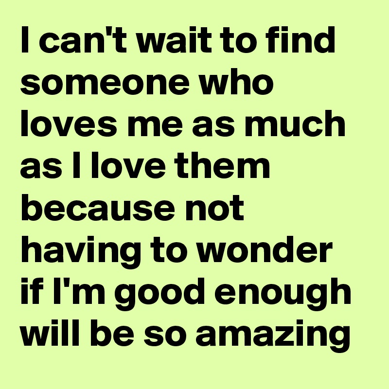I can't wait to find someone who loves me as much as I love them because not having to wonder if I'm good enough will be so amazing