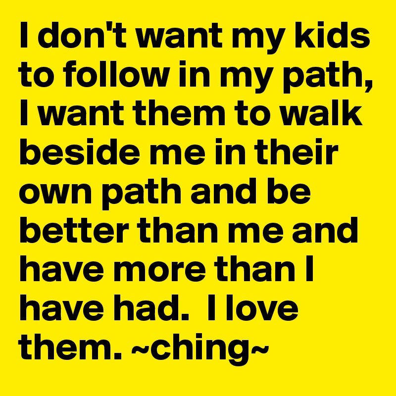 I don't want my kids to follow in my path, I want them to walk beside me in their own path and be better than me and have more than I have had.  I love them. ~ching~