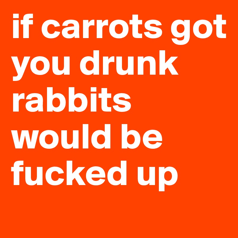 if carrots got you drunk rabbits would be fucked up