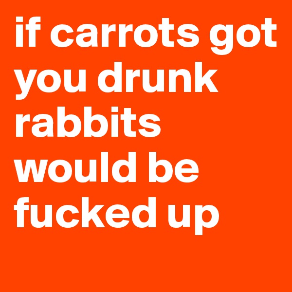 if carrots got you drunk rabbits would be fucked up