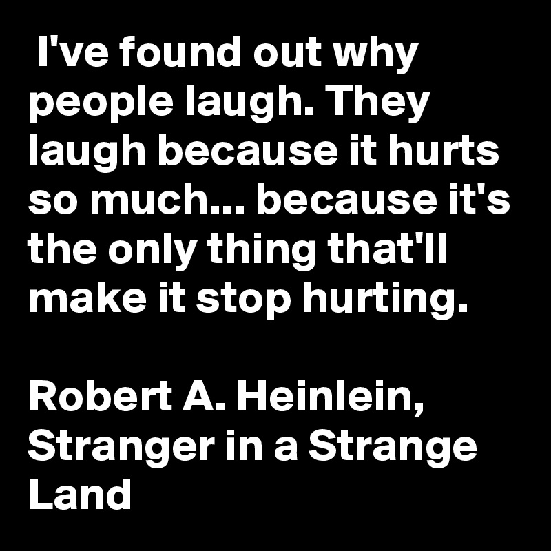  I've found out why people laugh. They laugh because it hurts so much... because it's the only thing that'll make it stop hurting.

Robert A. Heinlein, Stranger in a Strange Land