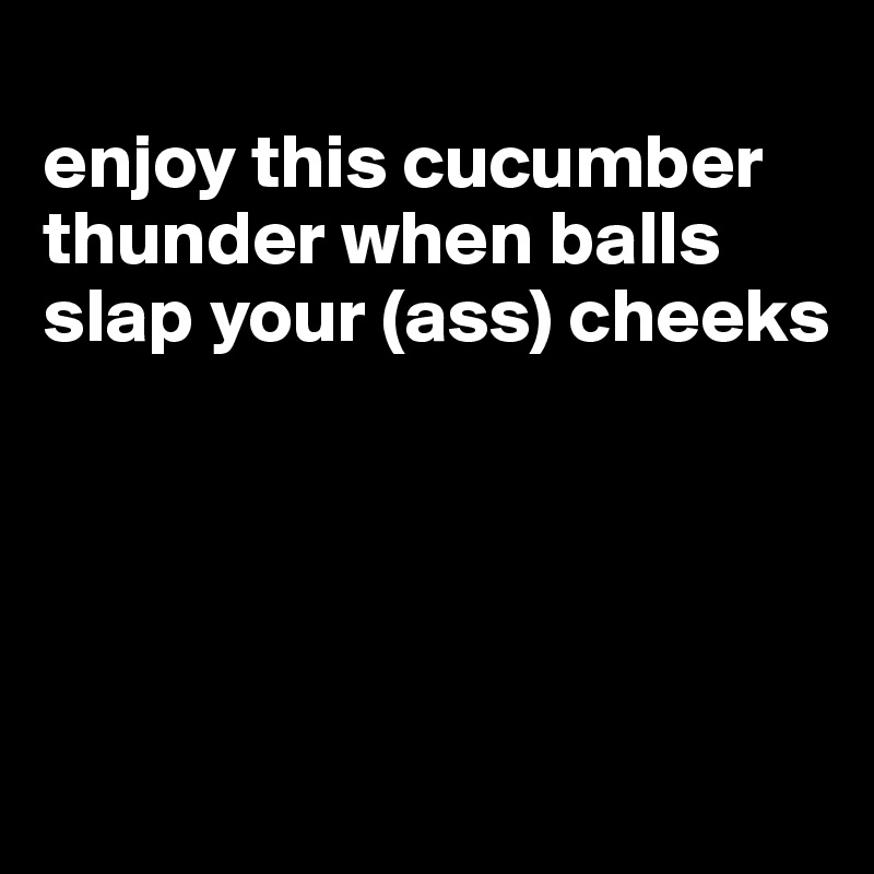 
enjoy this cucumber thunder when balls slap your (ass) cheeks




