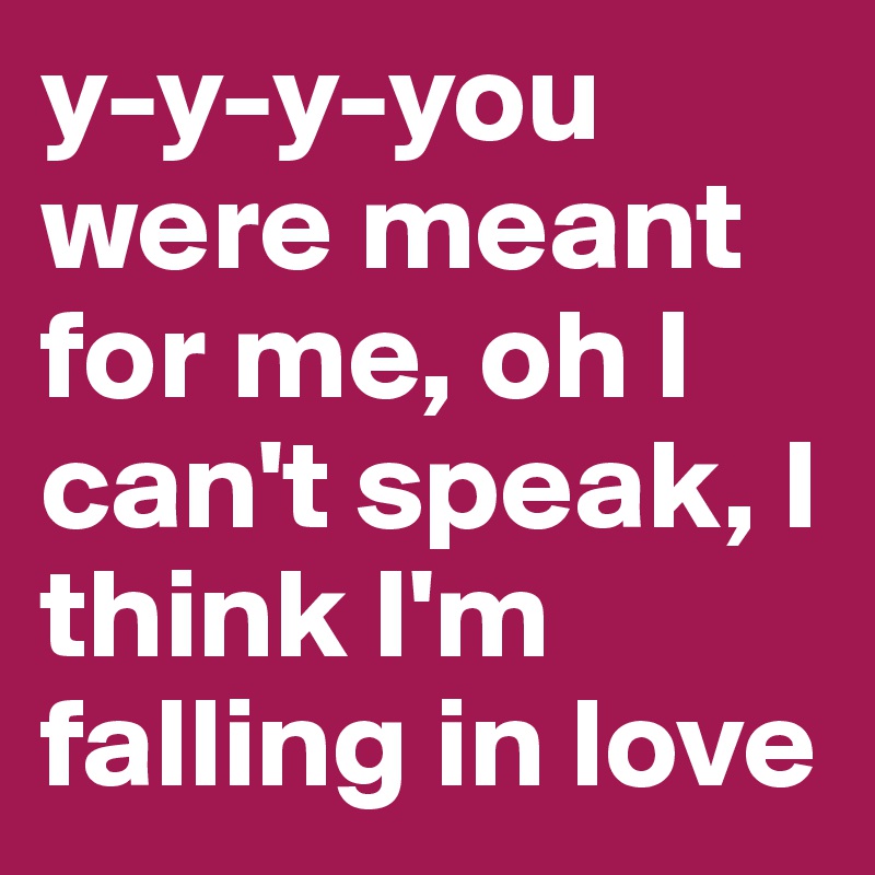 y-y-y-you were meant for me, oh I can't speak, I think I'm falling in love