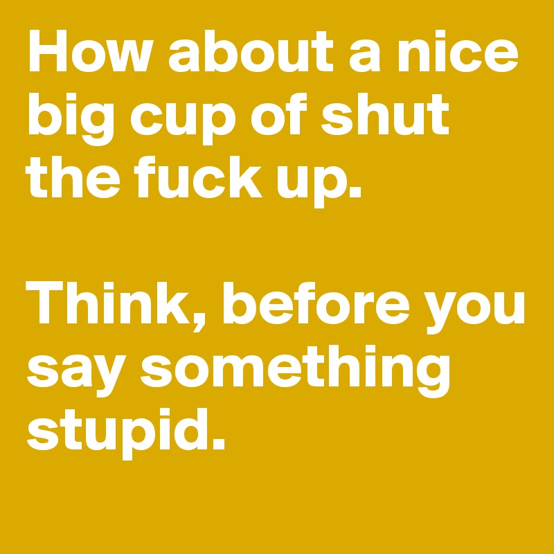 How about a nice big cup of shut the fuck up.

Think, before you say something stupid.