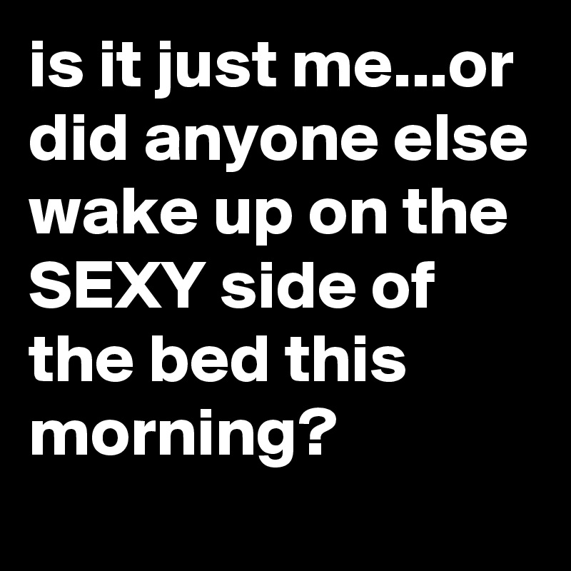is it just me...or did anyone else wake up on the SEXY side of the bed this morning?