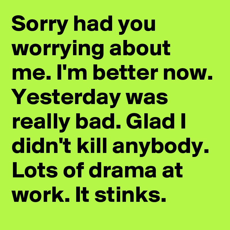 Sorry had you worrying about me. I'm better now. Yesterday was really bad. Glad I didn't kill anybody. Lots of drama at work. It stinks.