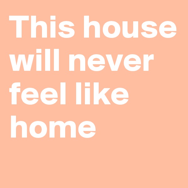 This house will never feel like home
