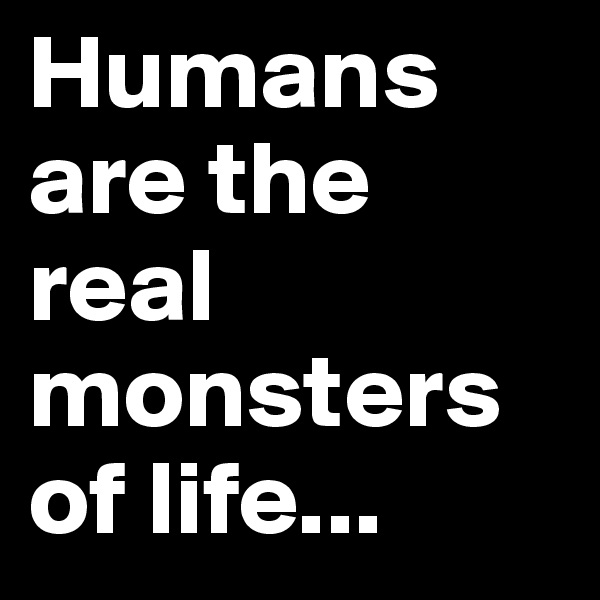 Humans are the real monsters of life...