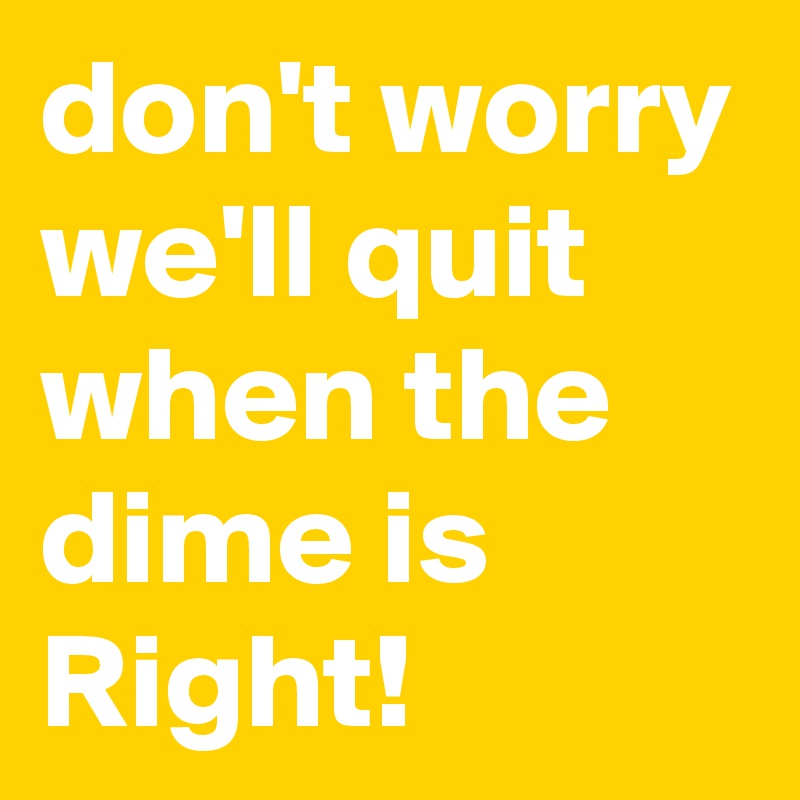 don't worry we'll quit when the dime is Right! 