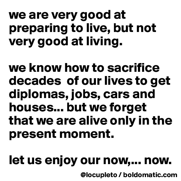 we are very good at preparing to live, but not very good at living. 

we know how to sacrifice decades  of our lives to get diplomas, jobs, cars and houses... but we forget that we are alive only in the present moment. 

let us enjoy our now,... now. 