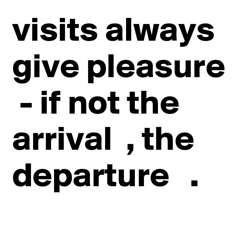 visits always give pleasure  - if not the arrival  , the departure   .