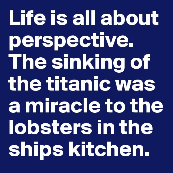 Life is all about perspective. The sinking of the titanic was a miracle to the lobsters in the ships kitchen.