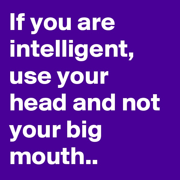 If you are intelligent, use your head and not your big mouth..