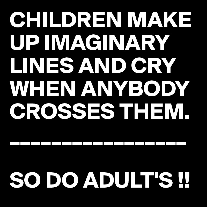 CHILDREN MAKE UP IMAGINARY LINES AND CRY WHEN ANYBODY CROSSES THEM.
_________________

SO DO ADULT'S !!