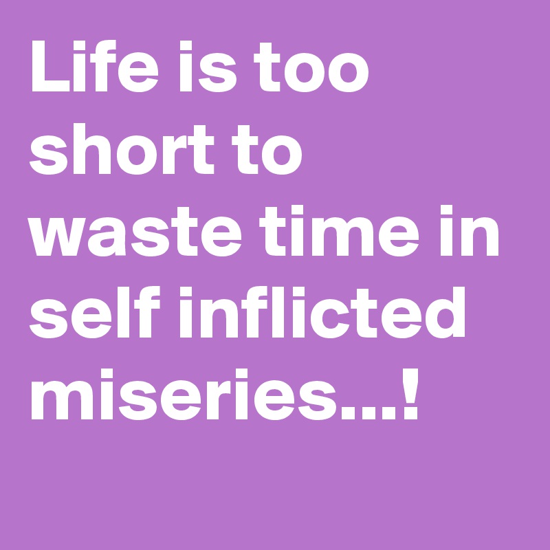 Life is too short to waste time in self inflicted miseries...!
