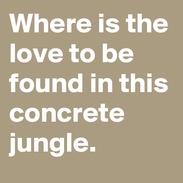 Where is the love to be found in this concrete jungle.