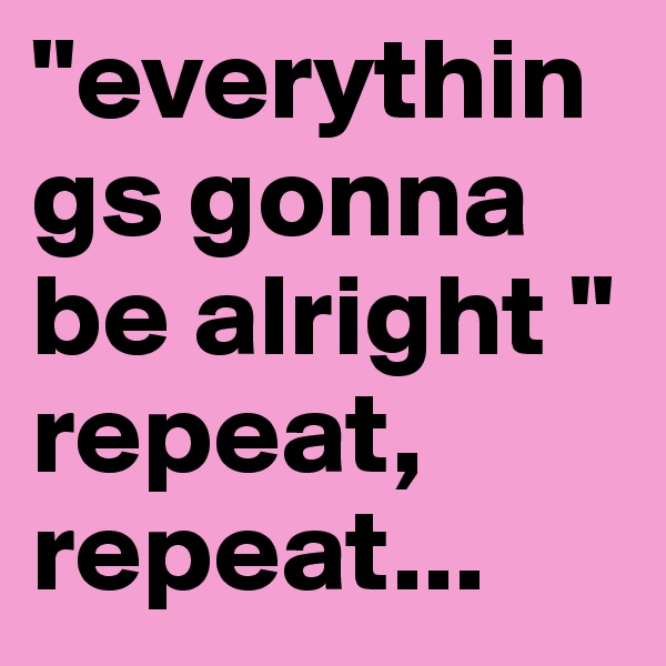 "everythings gonna be alright "
repeat, repeat... 