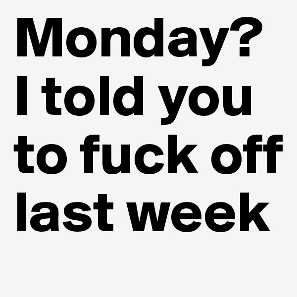 Monday? I told you to fuck off last week