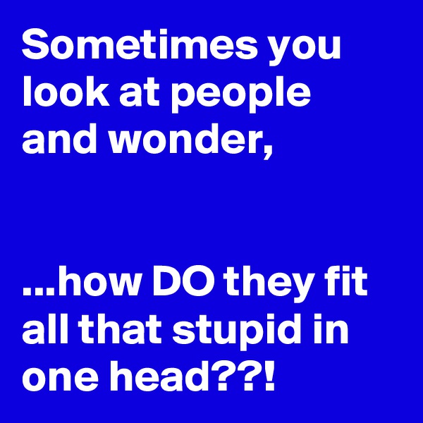 Sometimes you look at people and wonder,


...how DO they fit all that stupid in one head??!