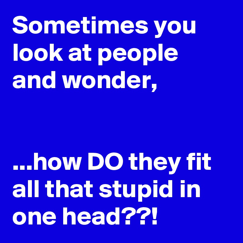 Sometimes you look at people and wonder,


...how DO they fit all that stupid in one head??!