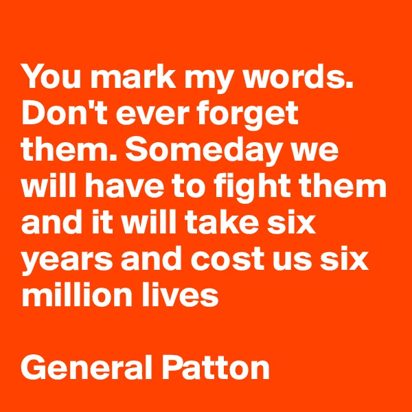 
You mark my words. Don't ever forget them. Someday we will have to fight them and it will take six years and cost us six million lives

General Patton