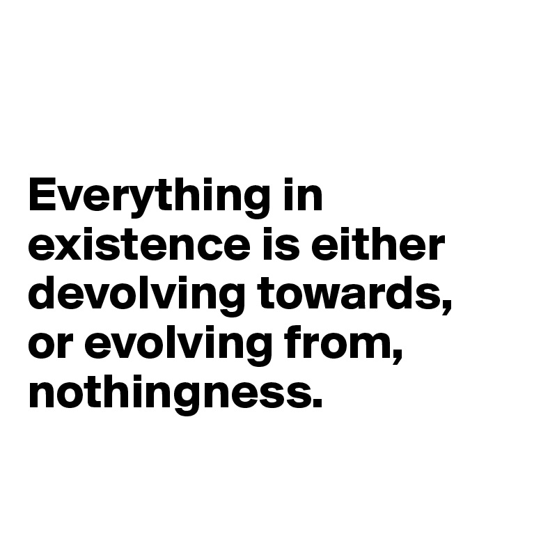 


Everything in existence is either devolving towards, 
or evolving from, 
nothingness. 

