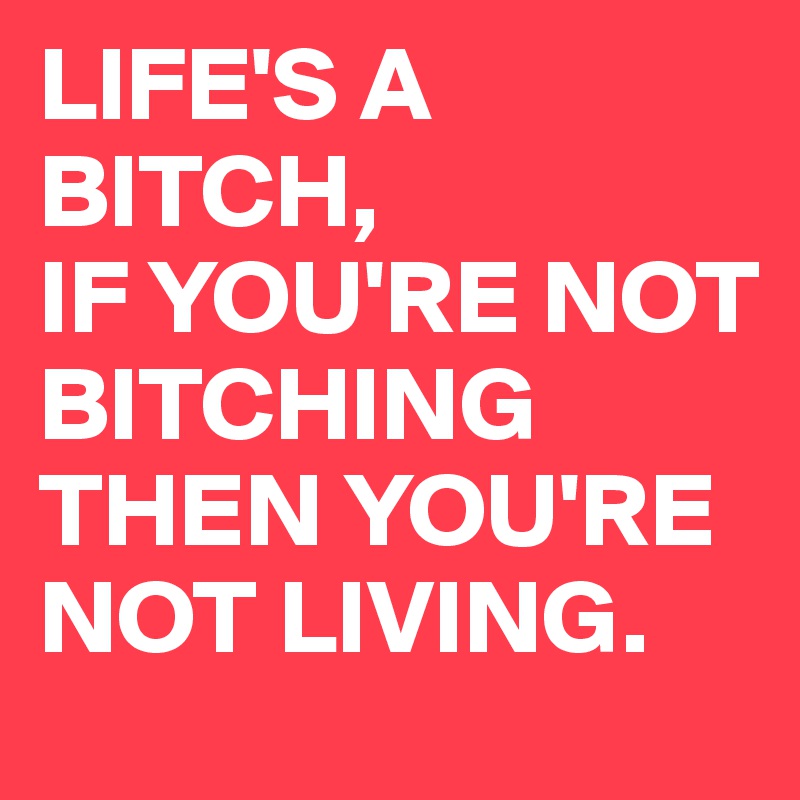 LIFE'S A BITCH,
IF YOU'RE NOT BITCHING THEN YOU'RE NOT LIVING.