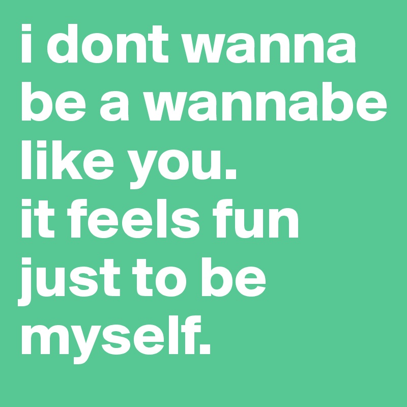 i dont wanna be a wannabe like you. 
it feels fun just to be myself.
