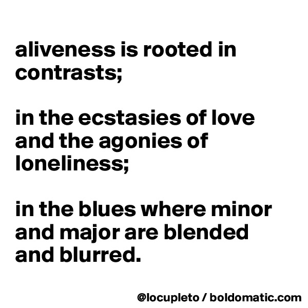 
aliveness is rooted in contrasts; 

in the ecstasies of love and the agonies of loneliness; 

in the blues where minor and major are blended and blurred.
