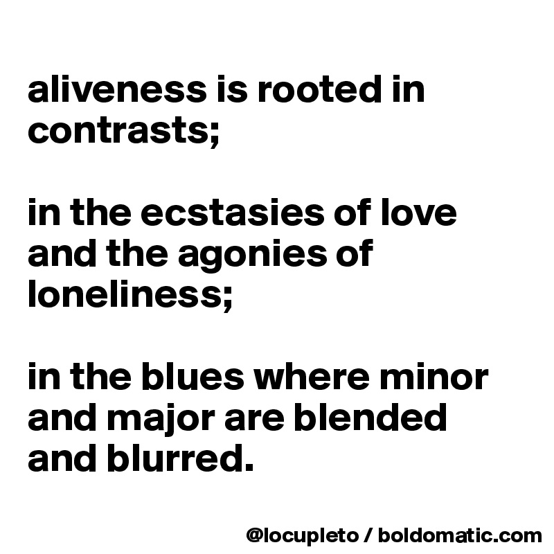 
aliveness is rooted in contrasts; 

in the ecstasies of love and the agonies of loneliness; 

in the blues where minor and major are blended and blurred.
