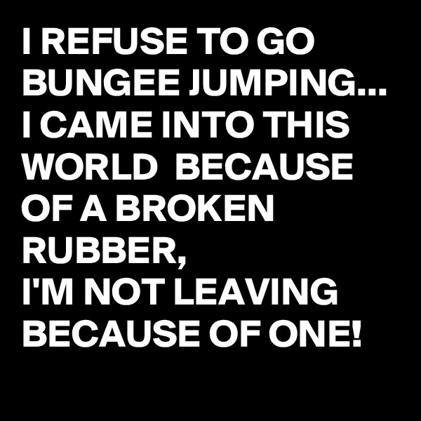 I REFUSE TO GO BUNGEE JUMPING...
I CAME INTO THIS WORLD  BECAUSE OF A BROKEN RUBBER,
I'M NOT LEAVING BECAUSE OF ONE! 