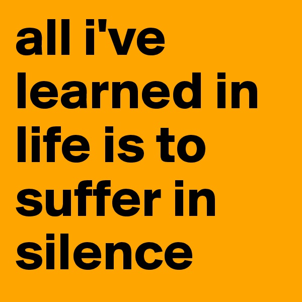 all i've learned in life is to suffer in silence