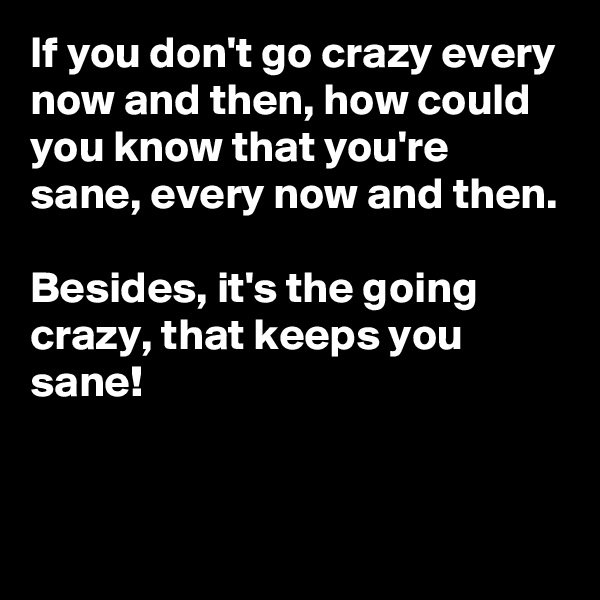 If you don't go crazy every now and then, how could you know that you're sane, every now and then. 

Besides, it's the going crazy, that keeps you sane! 


