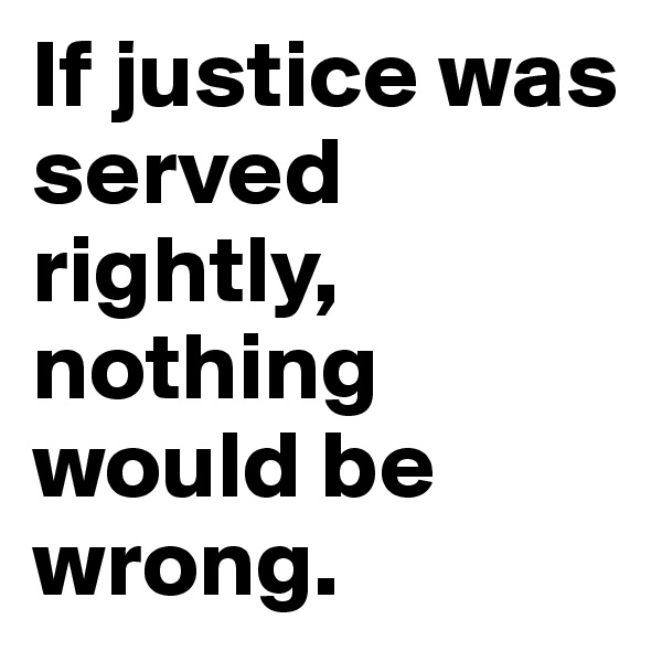 If justice was served rightly, nothing would be wrong. 