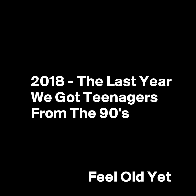 



       2018 - The Last Year
       We Got Teenagers
       From The 90's



                          Feel Old Yet