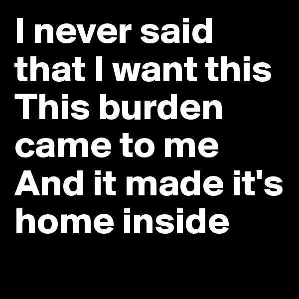 I never said that I want this
This burden came to me
And it made it's home inside