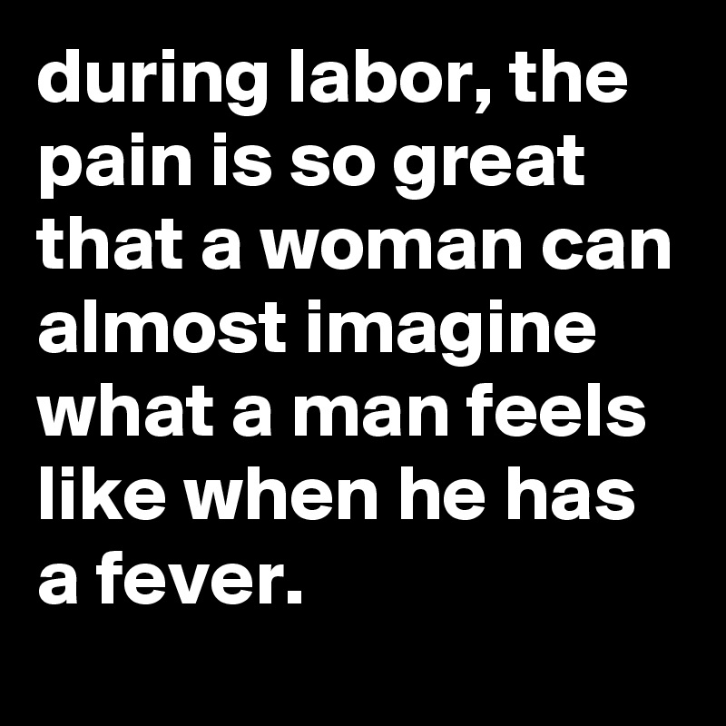 during labor, the pain is so great that a woman can almost imagine what a man feels like when he has a fever.
