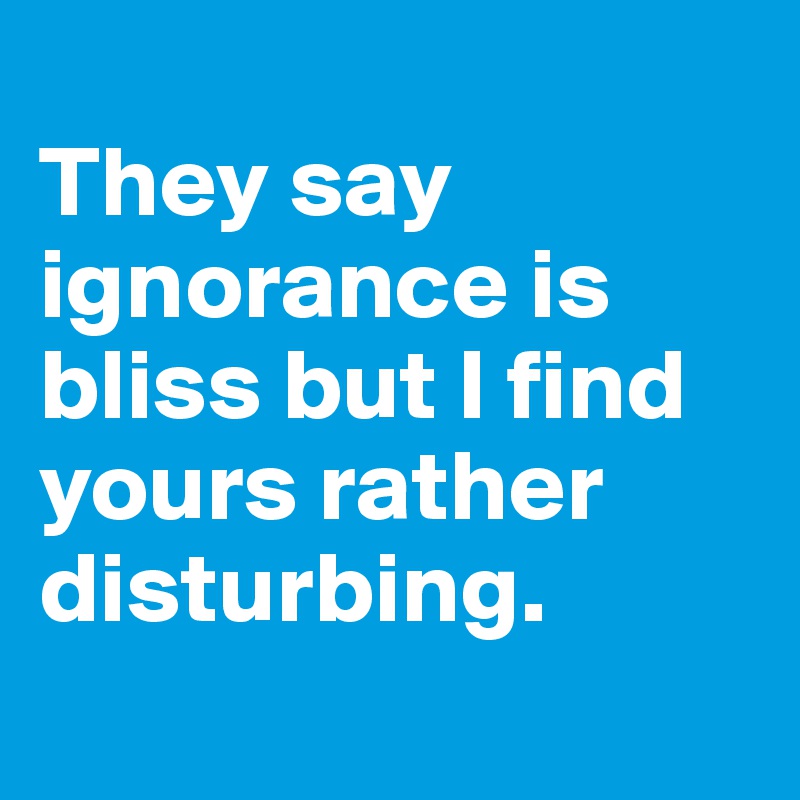 
They say ignorance is bliss but I find yours rather disturbing.
