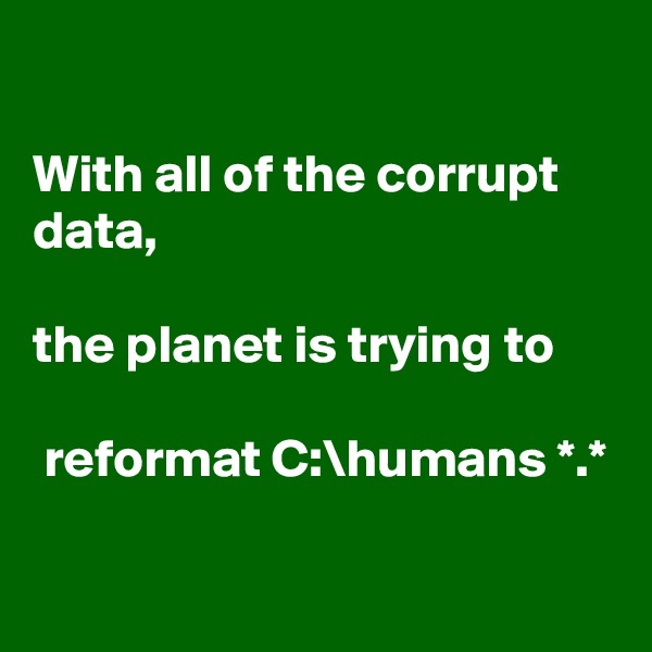 

With all of the corrupt data,
 
the planet is trying to

 reformat C:\humans *.*

