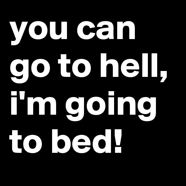 you can go to hell, i'm going to bed!