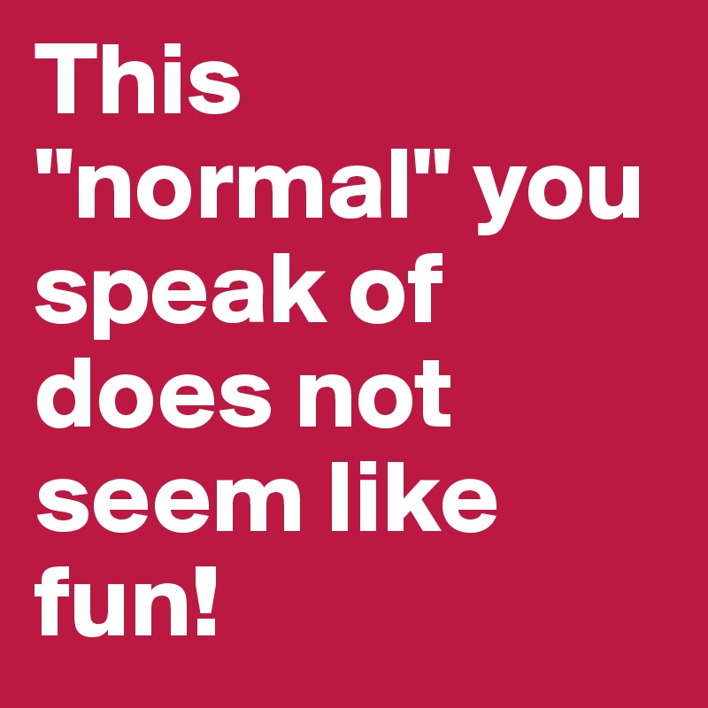 This "normal" you speak of does not seem like fun! 