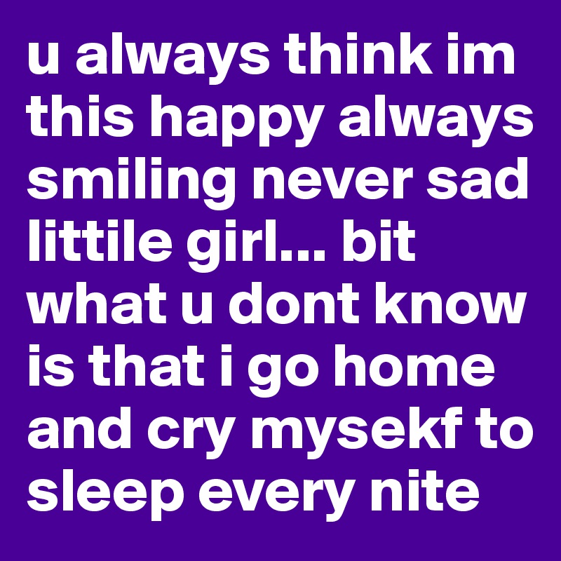 u always think im this happy always smiling never sad littile girl... bit what u dont know is that i go home and cry mysekf to sleep every nite 