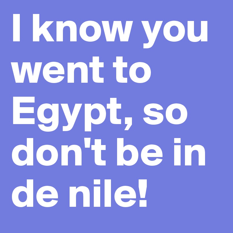 I know you went to Egypt, so don't be in de nile!
