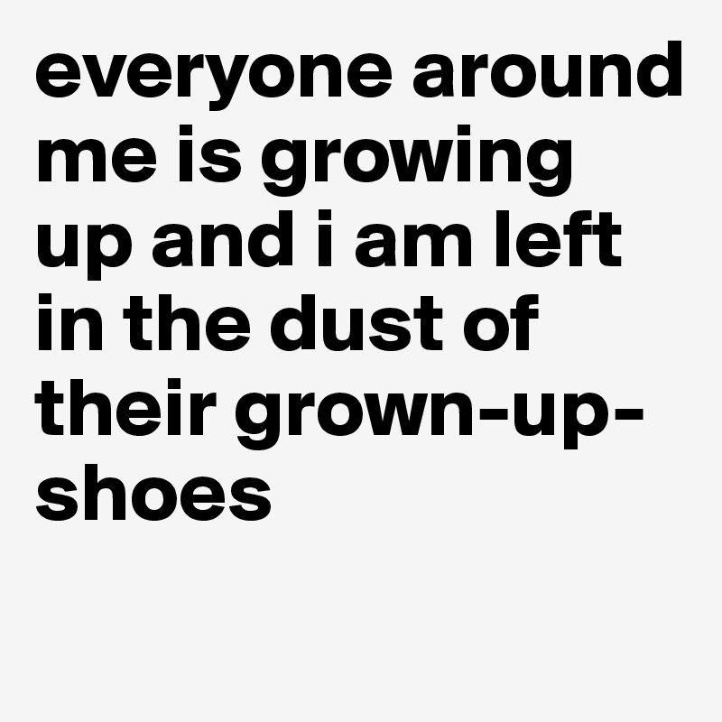 everyone around me is growing up and i am left in the dust of their grown-up-shoes
