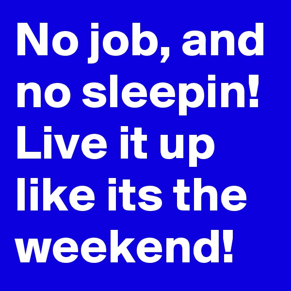 No job, and no sleepin! Live it up like its the weekend!