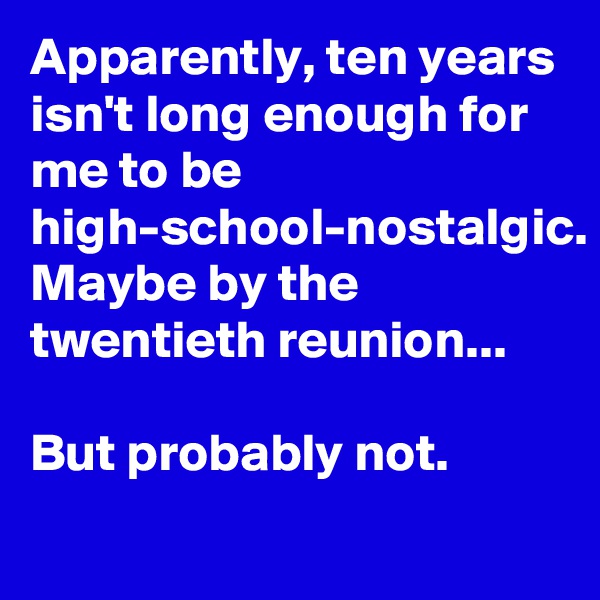 Apparently, ten years isn't long enough for me to be high-school-nostalgic. Maybe by the twentieth reunion...

But probably not.