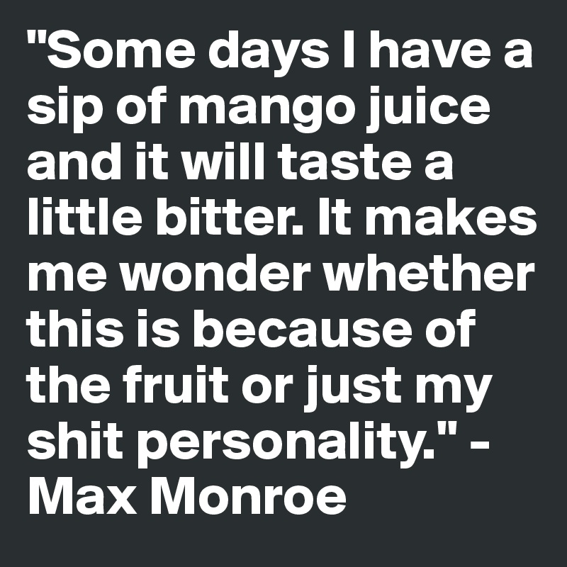 "Some days I have a sip of mango juice and it will taste a little bitter. It makes me wonder whether this is because of the fruit or just my shit personality." - Max Monroe
