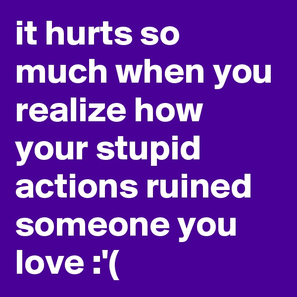it hurts so much when you realize how your stupid actions ruined someone you love :'( 