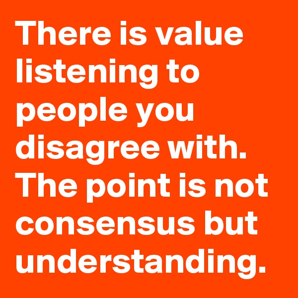 There is value listening to people you disagree with. The point is not consensus but understanding. 