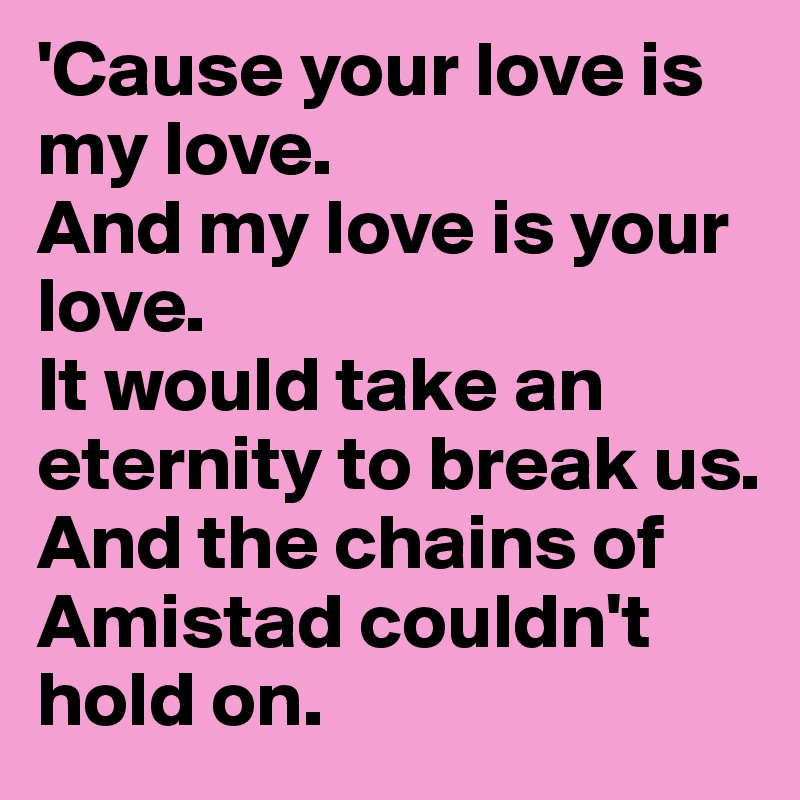 'Cause your love is my love.
And my love is your love.
It would take an eternity to break us.
And the chains of Amistad couldn't hold on.